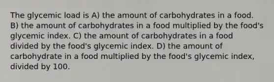 The glycemic load is A) the amount of carbohydrates in a food. B) the amount of carbohydrates in a food multiplied by the food's glycemic index. C) the amount of carbohydrates in a food divided by the food's glycemic index. D) the amount of carbohydrate in a food multiplied by the food's glycemic index, divided by 100.