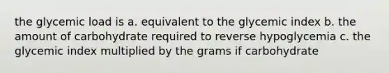 the glycemic load is a. equivalent to the glycemic index b. the amount of carbohydrate required to reverse hypoglycemia c. the glycemic index multiplied by the grams if carbohydrate