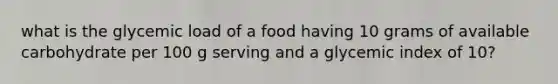 what is the glycemic load of a food having 10 grams of available carbohydrate per 100 g serving and a glycemic index of 10?