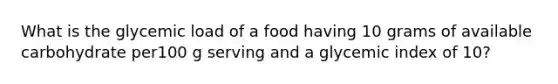 What is the glycemic load of a food having 10 grams of available carbohydrate per100 g serving and a glycemic index of 10?