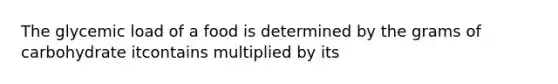 The glycemic load of a food is determined by the grams of carbohydrate itcontains multiplied by its