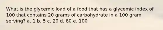 What is the glycemic load of a food that has a glycemic index of 100 that contains 20 grams of carbohydrate in a 100 gram serving? a. 1 b. 5 c. 20 d. 80 e. 100