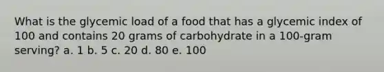 What is the glycemic load of a food that has a glycemic index of 100 and contains 20 grams of carbohydrate in a 100-gram serving? a. 1 b. 5 c. 20 d. 80 e. 100