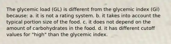 The glycemic load (GL) is different from the glycemic index (GI) because: a. it is not a rating system. b. it takes into account the typical portion size of the food. c. it does not depend on the amount of carbohydrates in the food. d. it has different cutoff values for "high" than the glycemic index.