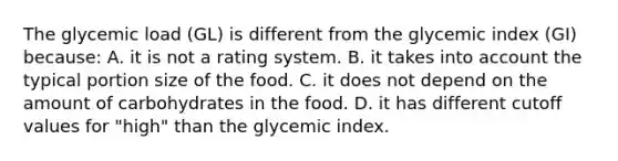 The glycemic load (GL) is different from the glycemic index (GI) because: A. it is not a rating system. B. it takes into account the typical portion size of the food. C. it does not depend on the amount of carbohydrates in the food. D. it has different cutoff values for "high" than the glycemic index.