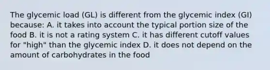 The glycemic load (GL) is different from the glycemic index (GI) because: A. it takes into account the typical portion size of the food B. it is not a rating system C. it has different cutoff values for "high" than the glycemic index D. it does not depend on the amount of carbohydrates in the food