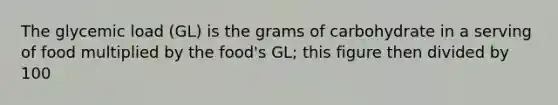 The glycemic load (GL) is the grams of carbohydrate in a serving of food multiplied by the food's GL; this figure then divided by 100