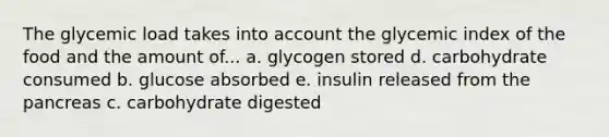 The glycemic load takes into account the glycemic index of the food and the amount of... a. glycogen stored d. carbohydrate consumed b. glucose absorbed e. insulin released from the pancreas c. carbohydrate digested