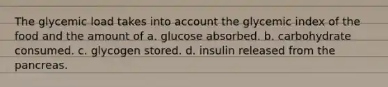 The glycemic load takes into account the glycemic index of the food and the amount of a. glucose absorbed. b. carbohydrate consumed. c. glycogen stored. d. insulin released from the pancreas.