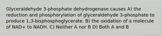 Glyceraldehyde 3-phosphate dehydrogenase causes A) the reduction and phosphorylation of glyceraldehyde 3-phosphate to produce 1,3-bisphosphoglycerate. B) the oxidation of a molecule of NAD+ to NADH. C) Neither A nor B D) Both A and B