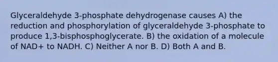 Glyceraldehyde 3-phosphate dehydrogenase causes A) the reduction and phosphorylation of glyceraldehyde 3-phosphate to produce 1,3-bisphosphoglycerate. B) the oxidation of a molecule of NAD+ to NADH. C) Neither A nor B. D) Both A and B.