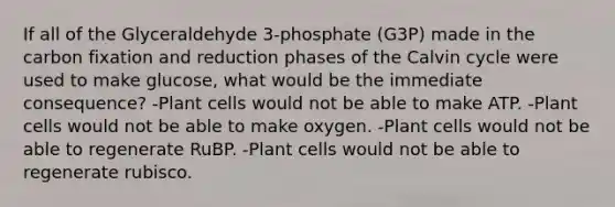 If all of the Glyceraldehyde 3-phosphate (G3P) made in the carbon fixation and reduction phases of the Calvin cycle were used to make glucose, what would be the immediate consequence? -Plant cells would not be able to make ATP. -Plant cells would not be able to make oxygen. -Plant cells would not be able to regenerate RuBP. -Plant cells would not be able to regenerate rubisco.