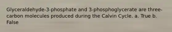 Glyceraldehyde-3-phosphate and 3-phosphoglycerate are three-carbon molecules produced during the Calvin Cycle. a. True b. False