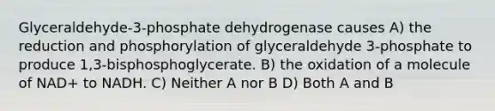 Glyceraldehyde-3-phosphate dehydrogenase causes A) the reduction and phosphorylation of glyceraldehyde 3-phosphate to produce 1,3-bisphosphoglycerate. B) the oxidation of a molecule of NAD+ to NADH. C) Neither A nor B D) Both A and B