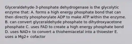 Glyceraldehyde-3-phosphate dehydrogenase is the glycolytic enzyme that: A. forms a high energy phosphate bond that can then directly phosphorylate ADP to make ATP within the enzyme. B. can convert glyceraldehyde phosphate to dihydroxyacetone phosphate C. uses FAD to create a high energy phosphate bond D. uses NAD+ to convert a thiohemiacetal into a thioester E. uses a Mg2+ cofactor