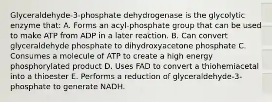 Glyceraldehyde-3-phosphate dehydrogenase is the glycolytic enzyme that: A. Forms an acyl-phosphate group that can be used to make ATP from ADP in a later reaction. B. Can convert glyceraldehyde phosphate to dihydroxyacetone phosphate C. Consumes a molecule of ATP to create a high energy phosphorylated product D. Uses FAD to convert a thiohemiacetal into a thioester E. Performs a reduction of glyceraldehyde-3-phosphate to generate NADH.