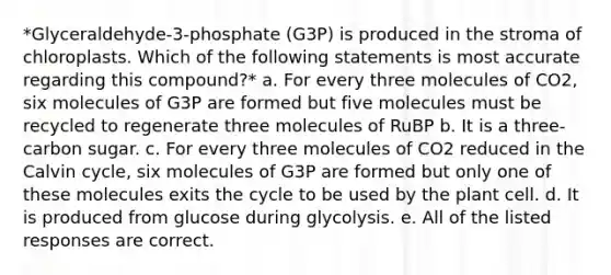 *Glyceraldehyde-3-phosphate (G3P) is produced in the stroma of chloroplasts. Which of the following statements is most accurate regarding this compound?* a. For every three molecules of CO2, six molecules of G3P are formed but five molecules must be recycled to regenerate three molecules of RuBP b. It is a three-carbon sugar. c. For every three molecules of CO2 reduced in the Calvin cycle, six molecules of G3P are formed but only one of these molecules exits the cycle to be used by the plant cell. d. It is produced from glucose during glycolysis. e. All of the listed responses are correct.