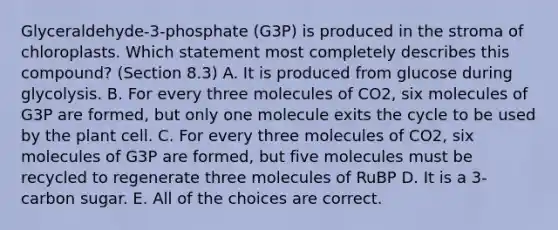 Glyceraldehyde-3-phosphate (G3P) is produced in the stroma of chloroplasts. Which statement most completely describes this compound? (Section 8.3) A. It is produced from glucose during glycolysis. B. For every three molecules of CO2, six molecules of G3P are formed, but only one molecule exits the cycle to be used by the plant cell. C. For every three molecules of CO2, six molecules of G3P are formed, but five molecules must be recycled to regenerate three molecules of RuBP D. It is a 3-carbon sugar. E. All of the choices are correct.