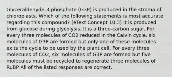 Glyceraldehyde-3-phosphate (G3P) is produced in the stroma of chloroplasts. Which of the following statements is most accurate regarding this compound? (eText Concept 10.3) It is produced from glucose during glycolysis. It is a three-carbon sugar. For every three molecules of CO2 reduced in the Calvin cycle, six molecules of G3P are formed but only one of these molecules exits the cycle to be used by the plant cell. For every three molecules of CO2, six molecules of G3P are formed but five molecules must be recycled to regenerate three molecules of RuBP All of the listed responses are correct.