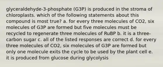 glyceraldehyde-3-phosphate (G3P) is produced in the stroma of chloroplasts. which of the following statements about this compound is most true? a. for every three molecules of CO2, six molecules of G3P are formed but five molecules must be recycled to regenerate three molecules of RuBP b. it is a three-carbon sugar c. all of the listed responses are correct d. for every three molecules of CO2, six molecules of G3P are formed but only one molecule exits the cycle to be used by the plant cell e. it is produced from glucose during glycolysis