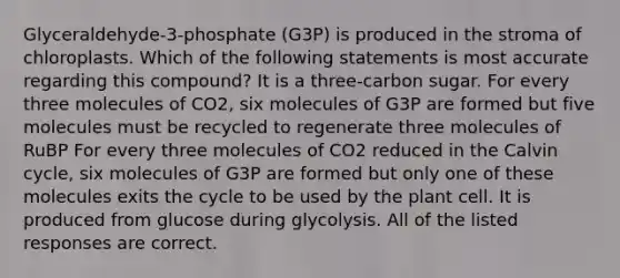 Glyceraldehyde-3-phosphate (G3P) is produced in the stroma of chloroplasts. Which of the following statements is most accurate regarding this compound? It is a three-carbon sugar. For every three molecules of CO2, six molecules of G3P are formed but five molecules must be recycled to regenerate three molecules of RuBP For every three molecules of CO2 reduced in the Calvin cycle, six molecules of G3P are formed but only one of these molecules exits the cycle to be used by the plant cell. It is produced from glucose during glycolysis. All of the listed responses are correct.