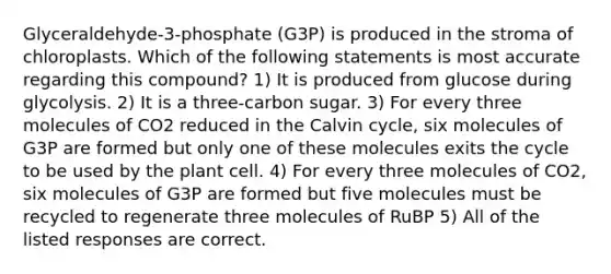 Glyceraldehyde-3-phosphate (G3P) is produced in the stroma of chloroplasts. Which of the following statements is most accurate regarding this compound? 1) It is produced from glucose during glycolysis. 2) It is a three-carbon sugar. 3) For every three molecules of CO2 reduced in the Calvin cycle, six molecules of G3P are formed but only one of these molecules exits the cycle to be used by the plant cell. 4) For every three molecules of CO2, six molecules of G3P are formed but five molecules must be recycled to regenerate three molecules of RuBP 5) All of the listed responses are correct.