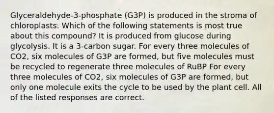 Glyceraldehyde-3-phosphate (G3P) is produced in the stroma of chloroplasts. Which of the following statements is most true about this compound? It is produced from glucose during glycolysis. It is a 3-carbon sugar. For every three molecules of CO2, six molecules of G3P are formed, but five molecules must be recycled to regenerate three molecules of RuBP For every three molecules of CO2, six molecules of G3P are formed, but only one molecule exits the cycle to be used by the plant cell. All of the listed responses are correct.