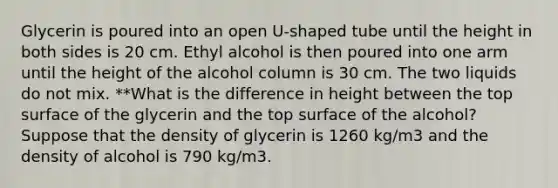 Glycerin is poured into an open U-shaped tube until the height in both sides is 20 cm. Ethyl alcohol is then poured into one arm until the height of the alcohol column is 30 cm. The two liquids do not mix. **What is the difference in height between the top surface of the glycerin and the top surface of the alcohol? Suppose that the density of glycerin is 1260 kg/m3 and the density of alcohol is 790 kg/m3.