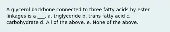 A glycerol backbone connected to three fatty acids by ester linkages is a ___. a. triglyceride b. trans fatty acid c. carbohydrate d. All of the above. e. None of the above.