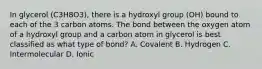 In glycerol (C3H8O3), there is a hydroxyl group (OH) bound to each of the 3 carbon atoms. The bond between the oxygen atom of a hydroxyl group and a carbon atom in glycerol is best classified as what type of bond? A. Covalent B. Hydrogen C. Intermolecular D. Ionic