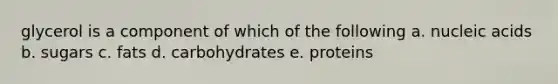 glycerol is a component of which of the following a. nucleic acids b. sugars c. fats d. carbohydrates e. proteins