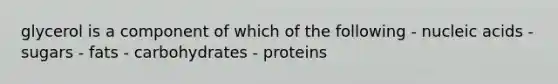 glycerol is a component of which of the following - nucleic acids - sugars - fats - carbohydrates - proteins