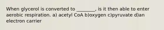 When glycerol is converted to ________, is it then able to enter aerobic respiration. a) acetyl CoA b)oxygen c)pyruvate d)an electron carrier