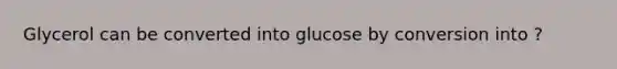 Glycerol can be converted into glucose by conversion into ?