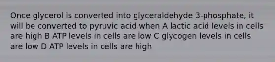 Once glycerol is converted into glyceraldehyde 3-phosphate, it will be converted to pyruvic acid when A lactic acid levels in cells are high B ATP levels in cells are low C glycogen levels in cells are low D ATP levels in cells are high