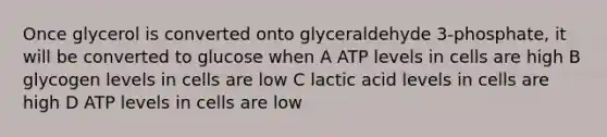 Once glycerol is converted onto glyceraldehyde 3-phosphate, it will be converted to glucose when A ATP levels in cells are high B glycogen levels in cells are low C lactic acid levels in cells are high D ATP levels in cells are low