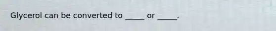 Glycerol can be converted to _____ or _____.