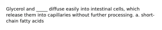 Glycerol and _____ diffuse easily into intestinal cells, which release them into capillaries without further processing. a. short-chain fatty acids
