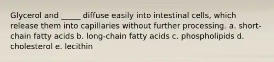 Glycerol and _____ diffuse easily into intestinal cells, which release them into capillaries without further processing. a. short-chain fatty acids b. long-chain fatty acids c. phospholipids d. cholesterol e. lecithin