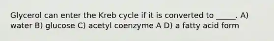 Glycerol can enter the Kreb cycle if it is converted to _____. A) water B) glucose C) acetyl coenzyme A D) a fatty acid form