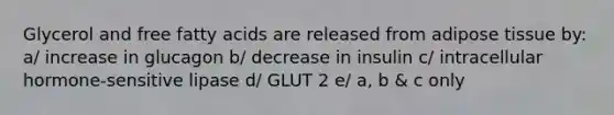 Glycerol and free fatty acids are released from adipose tissue by: a/ increase in glucagon b/ decrease in insulin c/ intracellular hormone-sensitive lipase d/ GLUT 2 e/ a, b & c only