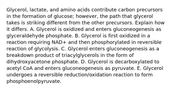 Glycerol, lactate, and amino acids contribute carbon precursors in the formation of glucose; however, the path that glycerol takes is striking different from the other precursors. Explain how it differs. A. Glycerol is oxidized and enters gluconeogenesis as glyceraldehyde phosphate. B. Glycerol is first oxidized in a reaction requiring NAD+ and then phosphorylated in reversible reaction of glycolysis. C. Glycerol enters gluconeogenesis as a breakdown product of triacylglycerols in the form of dihydroxyacetone phosphate. D. Glycerol is decarboxylated to acetyl CoA and enters gluconeogenesis as pyruvate. E. Glycerol undergoes a reversible reduction/oxidation reaction to form phosphoenolpyruvate.