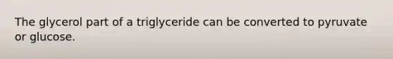 The glycerol part of a triglyceride can be converted to pyruvate or glucose.