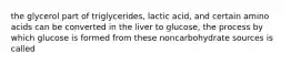 the glycerol part of triglycerides, lactic acid, and certain amino acids can be converted in the liver to glucose, the process by which glucose is formed from these noncarbohydrate sources is called