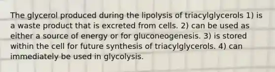 The glycerol produced during the lipolysis of triacylglycerols 1) is a waste product that is excreted from cells. 2) can be used as either a source of energy or for gluconeogenesis. 3) is stored within the cell for future synthesis of triacylglycerols. 4) can immediately be used in glycolysis.