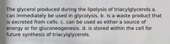 The glycerol produced during the lipolysis of triacylglycerols a. can immediately be used in glycolysis. b. is a waste product that is excreted from cells. c. can be used as either a source of energy or for gluconeogenesis. d. is stored within the cell for future synthesis of triacylglycerols.