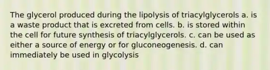 The glycerol produced during the lipolysis of triacylglycerols a. is a waste product that is excreted from cells. b. is stored within the cell for future synthesis of triacylglycerols. c. can be used as either a source of energy or for gluconeogenesis. d. can immediately be used in glycolysis