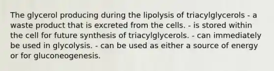 The glycerol producing during the lipolysis of triacylglycerols - a waste product that is excreted from the cells. - is stored within the cell for future synthesis of triacylglycerols. - can immediately be used in glycolysis. - can be used as either a source of energy or for gluconeogenesis.