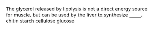 The glycerol released by lipolysis is not a direct energy source for muscle, but can be used by the liver to synthesize _____. chitin starch cellulose glucose