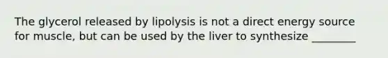 The glycerol released by lipolysis is not a direct energy source for muscle, but can be used by the liver to synthesize ________